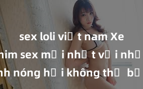sex loli việt nam Xem ngay phim sex mới nhất với những cảnh nóng hổi không thể bỏ lỡ! Cơ hội tận hưởng những khoảnh khắc đầy kích thích ngay hôm nay!