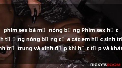 phim sex bà mẹ nóng bỏng Phim sex học sinh: Những cảnh tưởng nóng bỏng của các em học sinh trẻ trung và xinh đẹp khi học tập và khám phá tình dục