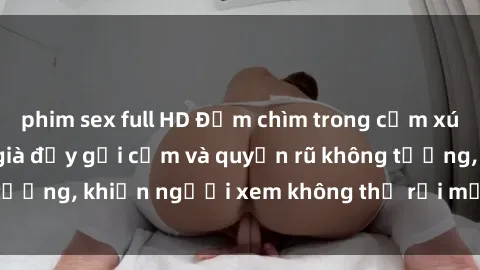 phim sex full HD Đắm chìm trong cảm xúc với phim sex gái già đầy gợi cảm và quyến rũ không tưởng, khiến người xem không thể rời mắt khỏi màn hình.