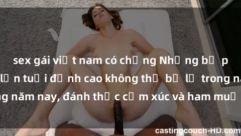sex gái việt nam có chồng Những bộ phim sex phụ nữ lớn tuổi đỉnh cao không thể bỏ lỡ trong năm nay, đánh thức cảm xúc và ham muốn của người xem