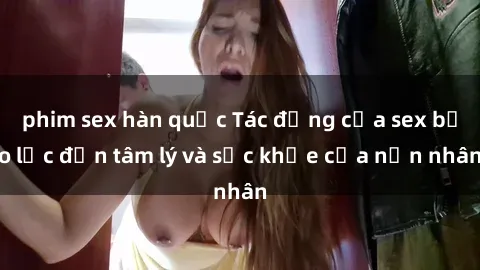 phim sex hàn quốc Tác động của sex bạo lực đến tâm lý và sức khỏe của nạn nhân