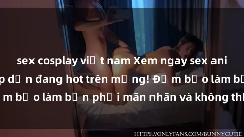 sex cosplay việt nam Xem ngay sex anime vietsub siêu hấp dẫn đang hot trên mạng! Đảm bảo làm bạn phải mãn nhãn và không thể rời mắt!