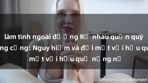làm tình ngoài đường Rủ nhau quấn quýt tại nơi công cộng: Nguy hiểm và đối mặt với hậu quả nặng nề