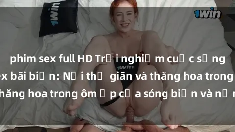 phim sex full HD Trải nghiệm cuộc sống ngọt ngào tại sex bãi biển: Nơi thư giãn và thăng hoa trong ôm ấp của sóng biển và nắng vàng