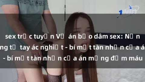 sex trực tuyến Vụ án bạo dâm sex: Nạn nhân đòi công bằng từ tay ác nghiệt - bí mật tàn nhẫn của án mạng đẫm máu