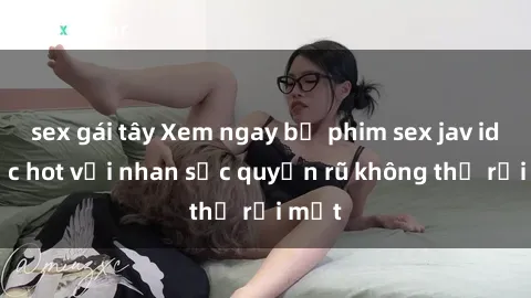 sex gái tây Xem ngay bộ phim sex jav idol cực hot với nhan sắc quyến rũ không thể rời mắt