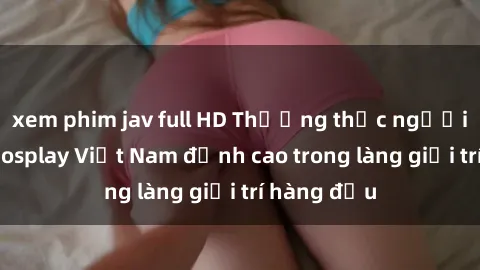 xem phim jav full HD Thưởng thức người mẫu sex cosplay Việt Nam đỉnh cao trong làng giải trí hàng đầu
