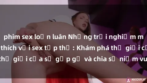 phim sex loạn luân Những trải nghiệm mới lạ và đầy kích thích với sex tập thể: Khám phá thế giới của sự gặp gỡ và chia sẻ niềm vui cùng đối tác!
