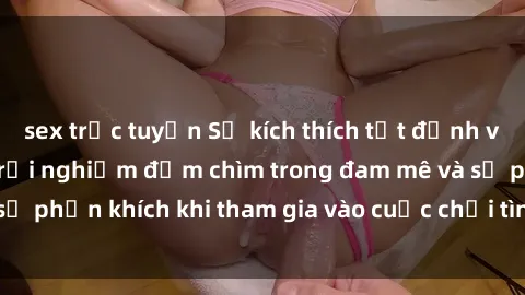 sex trực tuyến Sự kích thích tột đỉnh với sex  Việt Nam: Trải nghiệm đắm chìm trong đam mê và sự phấn khích khi tham gia vào cuộc chơi tình ái độc đáo này.