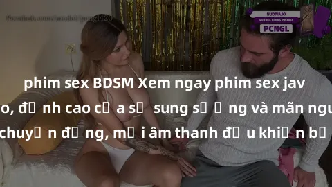phim sex BDSM Xem ngay phim sex jav hd chất lượng cao, đỉnh cao của sự sung sướng và mãn nguyện. Mỗi cú chuyển động, mỗi âm thanh đều khiến bạn ngất ngây trong niềm hạnh phúc.