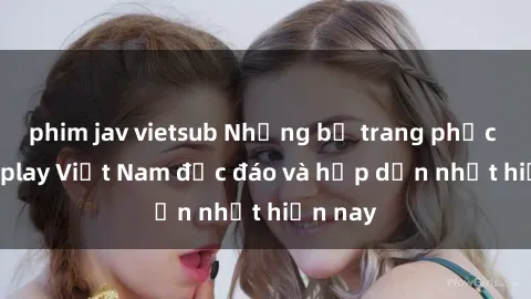 phim jav vietsub Những bộ trang phục sex cosplay Việt Nam độc đáo và hấp dẫn nhất hiện nay