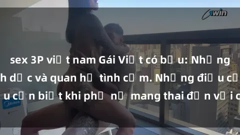 sex 3P việt nam Gái Việt có bầu: Những thay đổi trong tình dục và quan hệ tình cảm. Những điều cần biết khi phụ nữ mang thai đến với cuộc sống tình dục.