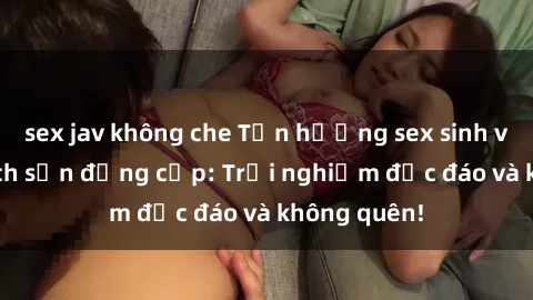 sex jav không che Tận hưởng sex sinh viên tại khách sạn đẳng cấp: Trải nghiệm độc đáo và không quên!