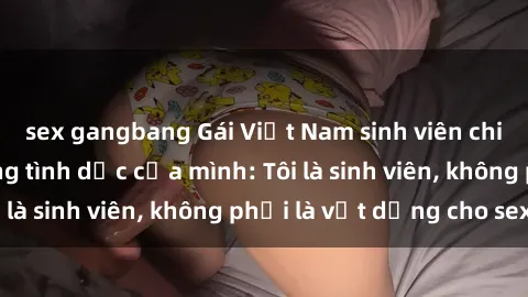 sex gangbang Gái Việt Nam sinh viên chia sẻ về cuộc sống tình dục của mình: Tôi là sinh viên, không phải là vật dụng cho sex