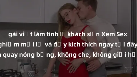 gái việt làm tình ở khách sạn Xem Sex Không Che: Trải nghiệm mới lạ và đầy kích thích ngay tại đây! Những cảnh quay nóng bỏng, không che, không giới hạn đang chờ đón bạn. Đừng bỏ lỡ!