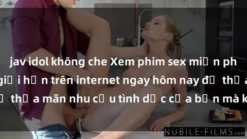 jav idol không che Xem phim sex miễn phí hoàn toàn không giới hạn trên internet ngay hôm nay để thỏa mãn nhu cầu tình dục của bạn mà không tốn chi phí.
