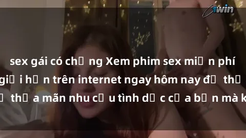 sex gái có chồng Xem phim sex miễn phí hoàn toàn không giới hạn trên internet ngay hôm nay để thỏa mãn nhu cầu tình dục của bạn mà không tốn chi phí.