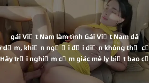gái Việt Nam làm tình Gái Việt Nam dâm đãng làm tình say đắm, khiến người đối diện không thể cưỡng lại được. Hãy trải nghiệm cảm giác mê ly biết bao của phong cách yêu đương đậm chất dân tộc!