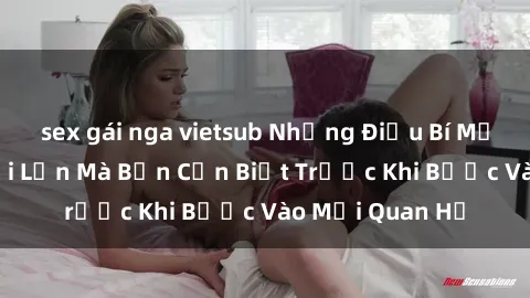 sex gái nga vietsub Những Điều Bí Mật Về Sex Người Lớn Mà Bạn Cần Biết Trước Khi Bước Vào Mối Quan Hệ