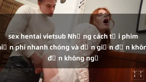 sex hentai vietsub Những cách tải phim sex miễn phí nhanh chóng và đơn giản đến không ngờ