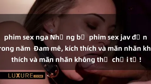 phim sex nga Những bộ phim sex jav đỉnh cao phải xem trong năm  Đam mê, kích thích và mãn nhãn không thể chối từ!
