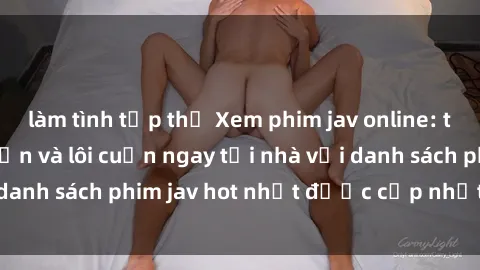 làm tình tập thể Xem phim jav online: trải nghiệm hấp dẫn và lôi cuốn ngay tại nhà với danh sách phim jav hot nhất được cập nhật liên tục.