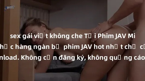 sex gái việt không che Tải Phim JAV Miễn Phí - Thưởng thức hàng ngàn bộ phim JAV hot nhất chỉ cần click download. Không cần đăng ký, không quảng cáo - Dễ dàng tải về và xem online!