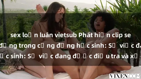 sex loạn luân vietsub Phát hiện clip sex nữ sinh gây chấn động trong cộng đồng học sinh: Sự việc đang được điều tra và xử lý