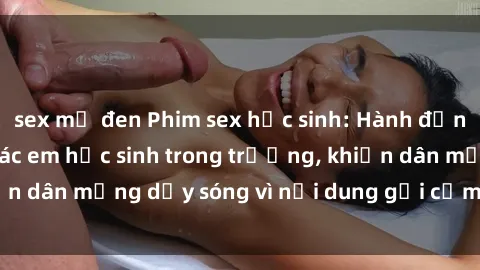 sex mỹ đen Phim sex học sinh: Hành động nóng bỏng của các em học sinh trong trường, khiến dân mạng dậy sóng vì nội dung gợi cảm và kích thích.