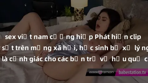 sex việt nam cưỡng hiếp Phát hiện clip nóng sinh viên gây sốt trên mạng xã hội, học sinh bị xử lý nghiêm ngặt. Đây là cảnh giác cho các bạn trẻ về hậu quả của việc chia sẻ thông tin trái phép trên int