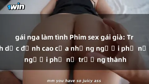 gái nga làm tình Phim sex gái già: Trải nghiệm tình dục đỉnh cao của những người phụ nữ trưởng thành