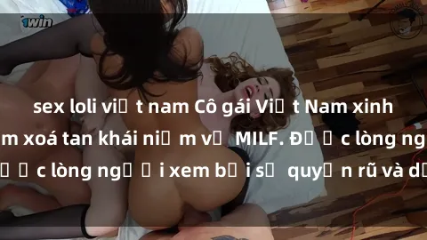 sex loli việt nam Cô gái Việt Nam xinh đẹp và gợi cảm làm xoá tan khái niệm về MILF. Được lòng người xem bởi sự quyến rũ và dễ thương.
