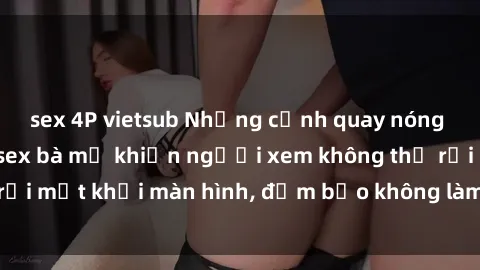 sex 4P vietsub Những cảnh quay nóng bỏng trong phim sex bà mẹ khiến người xem không thể rời mắt khỏi màn hình, đảm bảo không làm bạn thất vọng!