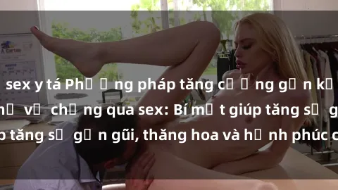 sex y tá Phương pháp tăng cường gắn kết trong mối quan hệ vợ chồng qua sex: Bí mật giúp tăng sự gần gũi, thăng hoa và hạnh phúc cho cặp đôi
