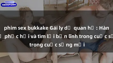 phim sex bukkake Gái ly dị quan hệ: Hành trình tự phục hồi và tìm lại bản lĩnh trong cuộc sống mới