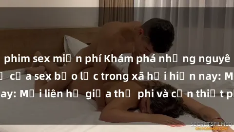 phim sex miễn phí Khám phá những nguyên nhân và hậu quả của sex bạo lực trong xã hội hiện nay: Mối liên hệ giữa thị phi và cần thiết phải ngăn chặn.