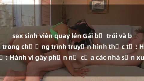 sex sinh viên quay lén Gái bị trói và bị ép buộc làm tình trong chương trình truyền hình thực tế: Hành vi gây phẫn nộ của các nhà sản xuất và người xem.