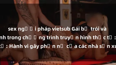 sex người pháp vietsub Gái bị trói và bị ép buộc làm tình trong chương trình truyền hình thực tế: Hành vi gây phẫn nộ của các nhà sản xuất và người xem.
