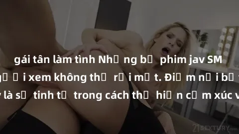gái tân làm tình Những bộ phim jav SM không che khiến người xem không thể rời mắt. Điểm nổi bật của thể loại này là sự tinh tế trong cách thể hiện cảm xúc và sự hấp dẫn của những cảnh quay.