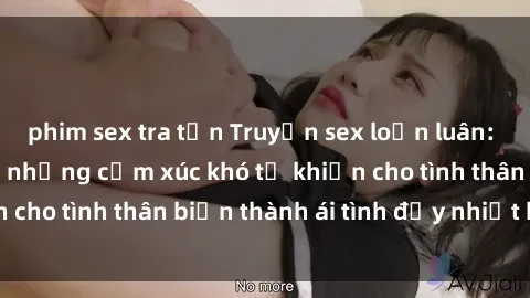 phim sex tra tấn Truyện sex loạn luân: Bí mật gia đình và những cảm xúc khó tả khiến cho tình thân biến thành ái tình đầy nhiệt huyết