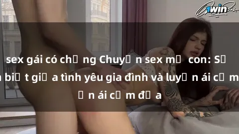 sex gái có chồng Chuyện sex mẹ con: Sự phân biệt giữa tình yêu gia đình và luyến ái cấm địa