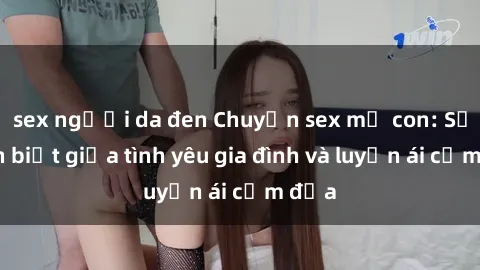 sex người da đen Chuyện sex mẹ con: Sự phân biệt giữa tình yêu gia đình và luyến ái cấm địa