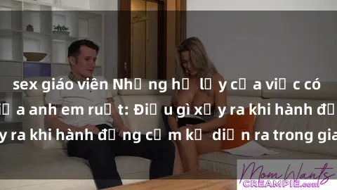 sex giáo viên Những hệ lụy của việc có quan hệ tình dục giữa anh em ruột: Điều gì xảy ra khi hành động cấm kỵ diễn ra trong gia đình?