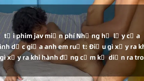 tải phim jav miễn phí Những hệ lụy của việc có quan hệ tình dục giữa anh em ruột: Điều gì xảy ra khi hành động cấm kỵ diễn ra trong gia đình?