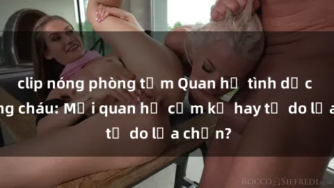 clip nóng phòng tắm Quan hệ tình dục giữa ông cháu: Mối quan hệ cấm kỵ hay tự do lựa chọn?