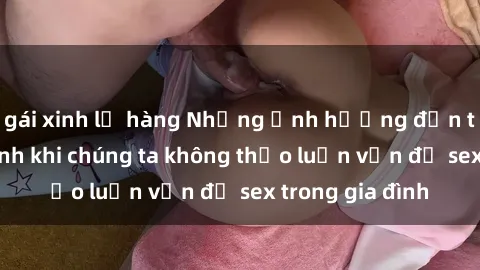 gái xinh lộ hàng Những ảnh hưởng đến tình cảm gia đình khi chúng ta không thảo luận vấn đề sex trong gia đình