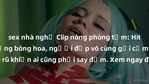 sex nhà nghỉ Clip nóng phòng tắm: Hít thở nồng nàn hương bông hoa, người đẹp vô cùng gợi cảm và quyến rũ khiến ai cũng phải say đắm. Xem ngay để trải nghiệm điều đặc biệt!