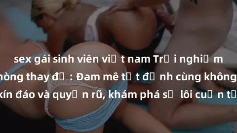 sex gái sinh viên việt nam Trải nghiệm mới lạ với sex phòng thay đồ: Đam mê tột đỉnh cùng không gian kín đáo và quyến rũ, khám phá sự lôi cuốn từ sự hấp dẫn của nơi này.