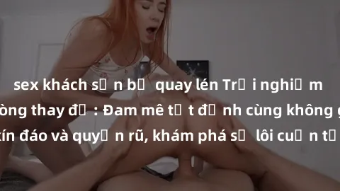 sex khách sạn bị quay lén Trải nghiệm mới lạ với sex phòng thay đồ: Đam mê tột đỉnh cùng không gian kín đáo và quyến rũ, khám phá sự lôi cuốn từ sự hấp dẫn của nơi này.