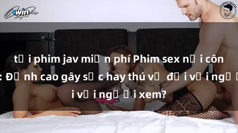 tải phim jav miễn phí Phim sex nơi công cộng: Đỉnh cao gây sốc hay thú vị đối với người xem?